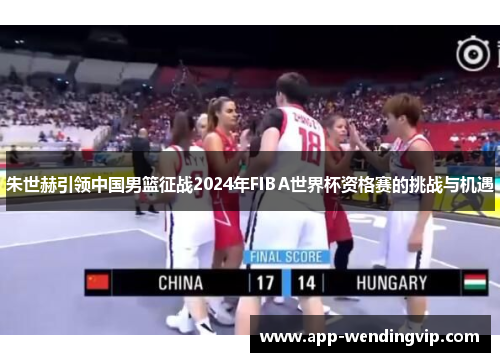 朱世赫引领中国男篮征战2024年FIBA世界杯资格赛的挑战与机遇