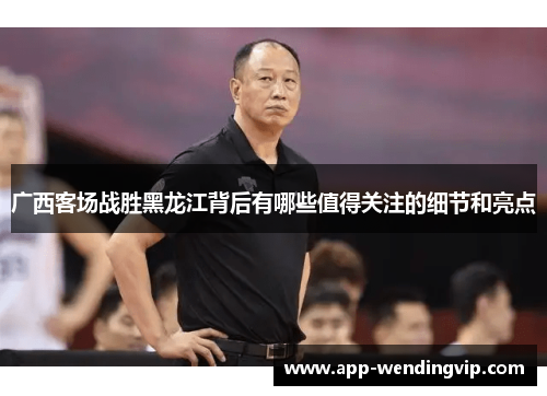 广西客场战胜黑龙江背后有哪些值得关注的细节和亮点