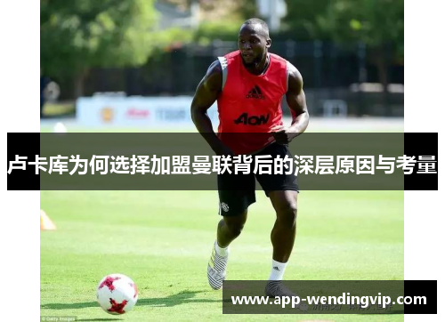 卢卡库为何选择加盟曼联背后的深层原因与考量