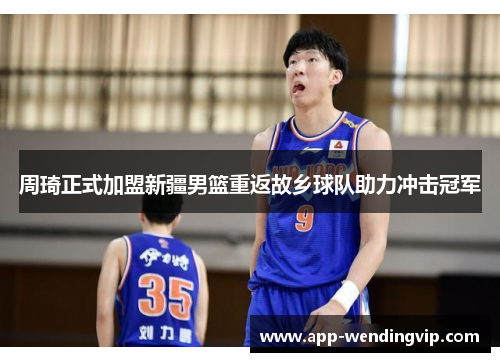 周琦正式加盟新疆男篮重返故乡球队助力冲击冠军