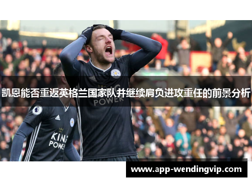 凯恩能否重返英格兰国家队并继续肩负进攻重任的前景分析 凯恩能否重返英格兰国家队并继续肩负进攻重任的前景分析