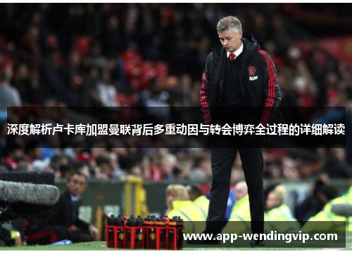 深度解析卢卡库加盟曼联背后多重动因与转会博弈全过程的详细解读