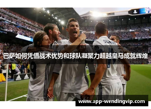 巴萨如何凭借战术优势和球队凝聚力超越皇马成就辉煌