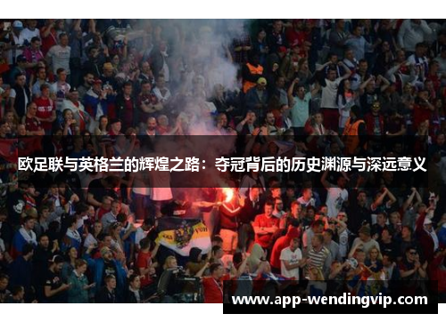 欧足联与英格兰的辉煌之路：夺冠背后的历史渊源与深远意义